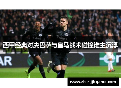 西甲经典对决巴萨与皇马战术碰撞谁主沉浮