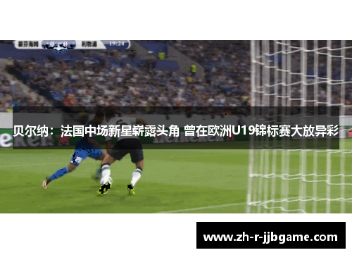 贝尔纳：法国中场新星崭露头角 曾在欧洲U19锦标赛大放异彩
