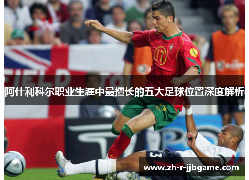 阿什利科尔职业生涯中最擅长的五大足球位置深度解析 阿什利科尔职业生涯中最擅长的五大足球位置深度解析