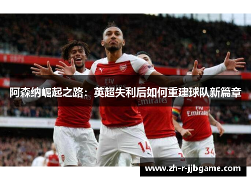 阿森纳崛起之路:英超失利后如何重建球队新篇章 阿森纳崛起之路:英超失利后如何重建球队新篇章