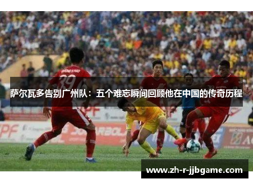 萨尔瓦多告别广州队：五个难忘瞬间回顾他在中国的传奇历程