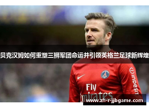 贝克汉姆如何重塑三狮军团命运并引领英格兰足球新辉煌 贝克汉姆如何重塑三狮军团命运并引领英格兰足球新辉煌