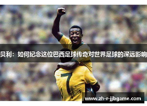 贝利：如何纪念这位巴西足球传奇对世界足球的深远影响