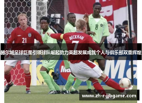 赫尔城足球巨星引领球队崛起助力英超发展成就个人与俱乐部双重辉煌 赫尔城足球巨星引领球队崛起助力英超发展成就个人与俱乐部双重辉煌