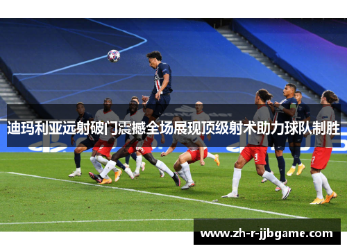迪玛利亚远射破门震撼全场展现顶级射术助力球队制胜