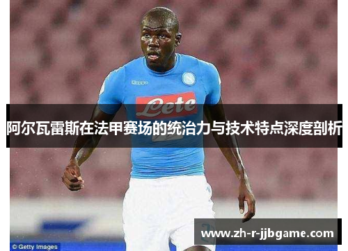 阿尔瓦雷斯在法甲赛场的统治力与技术特点深度剖析 阿尔瓦雷斯在法甲赛场的统治力与技术特点深度剖析
