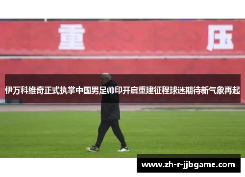 伊万科维奇正式执掌中国男足帅印开启重建征程球迷期待新气象再起 伊万科维奇正式执掌中国男足帅印开启重建征程球迷期待新气象再起