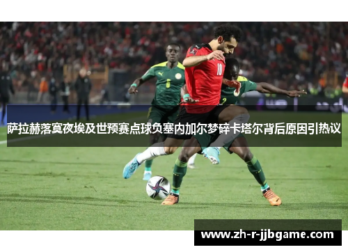萨拉赫落寞夜埃及世预赛点球负塞内加尔梦碎卡塔尔背后原因引热议