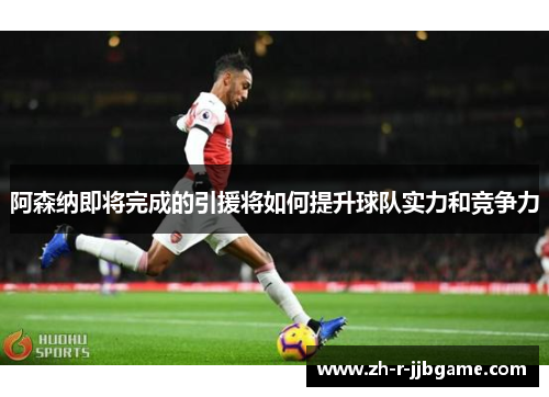 阿森纳即将完成的引援将如何提升球队实力和竞争力