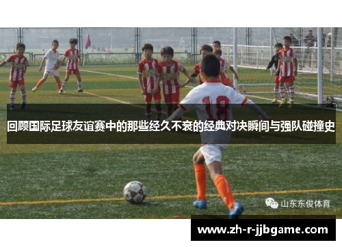 回顾国际足球友谊赛中的那些经久不衰的经典对决瞬间与强队碰撞史 回顾国际足球友谊赛中的那些经久不衰的经典对决瞬间与强队碰撞史