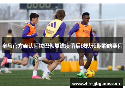 皇马官方确认阿拉巴恢复进度落后球队预期影响赛程 皇马官方确认阿拉巴恢复进度落后球队预期影响赛程