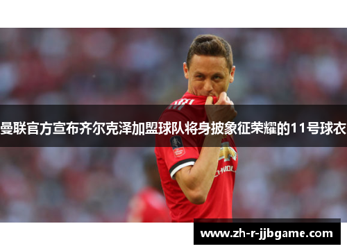 曼联官方宣布齐尔克泽加盟球队将身披象征荣耀的11号球衣