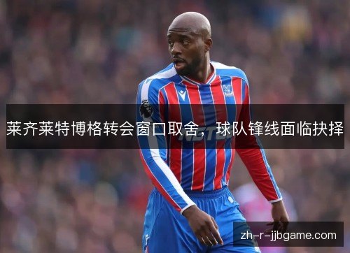 莱齐莱特博格转会窗口取舍，球队锋线面临抉择